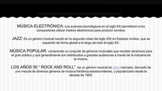 MÚSICA ELECTRÓNICA: Los avances tecnológicos en el siglo XX permitieron a los
compositores utilizar medios electrónicos para producir sonidos.
JAZZ: Es un género musical nacido en la segunda mitad del siglo XIX en Estados Unidos, que se
expandió de forma global a lo largo de todo el siglo XX.
MÚSICA POPULAR: comprende un conjunto de géneros musicales que resultan atractivos para
el gran público y que generalmente son distribuidos a grandes audiencias a través de la industria de
la música.
LOS AÑOS 50 “ ROCK AND ROLL” :es un género musical de ritmo marcado, derivado de
una mezcla de diversos géneros de música folclórica estadounidense, y popularizado desde la
década de 1950.
 