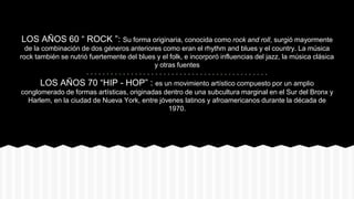 LOS AÑOS 60 “ ROCK ”: Su forma originaria, conocida como rock and roll, surgió mayormente
de la combinación de dos géneros anteriores como eran el rhythm and blues y el country. La música
rock también se nutrió fuertemente del blues y el folk, e incorporó influencias del jazz, la música clásica
y otras fuentes
LOS AÑOS 70 “HIP - HOP” : es un movimiento artístico compuesto por un amplio
conglomerado de formas artísticas, originadas dentro de una subcultura marginal en el Sur del Bronx y
Harlem, en la ciudad de Nueva York, entre jóvenes latinos y afroamericanos durante la década de
1970.
 