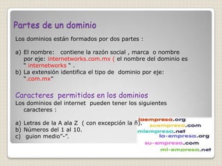 Partes de un dominio
Los dominios están formados por dos partes :

a) El nombre: contiene la razón social , marca o nombre
   por eje: internetworks.com.mx ( el nombre del dominio es
   “ internetworks “ .
b) La extensión identifica el tipo de dominio por eje:
   “.com.mx”


Caracteres permitidos en los dominios
Los dominios del internet pueden tener los siguientes
   caracteres :

a) Letras de la A ala Z ( con excepción la ñ).
b) Números del 1 al 10.
c) guion medio”-”.
 