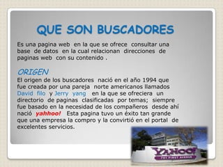 QUE SON BUSCADORES
Es una pagina web en la que se ofrece consultar una
base de datos en la cual relacionan direcciones de
paginas web con su contenido .

ORIGEN
El origen de los buscadores nació en el año 1994 que
fue creada por una pareja norte americanos llamados
David filo y Jerry yang en la que se ofreciera un
directorio de paginas clasificadas por temas; siempre
fue basado en la necesidad de los compañeros desde ahí
nació yahhoo! Esta pagina tuvo un éxito tan grande
que una empresa la compro y la convirtió en el portal de
excelentes servicios.
 