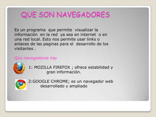QUE SON NAVEGADORES

Es un programa que permite visualizar la
información en la red ya sea en internet o en
una red local. Esto nos permite usar links o
enlaces de las paginas para el desarrollo de los
visitantes .

Que navegadores hay

       1: MOZILLA FIREFOX ; ofrece estabilidad y
               gran información.

       2:GOOGLE CHROME; es un navegador web
            desarrollado y ampliado
 