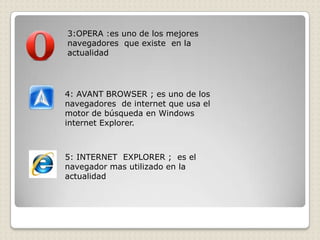 3:OPERA :es uno de los mejores
navegadores que existe en la
actualidad




4: AVANT BROWSER ; es uno de los
navegadores de internet que usa el
motor de búsqueda en Windows
internet Explorer.



5: INTERNET EXPLORER ; es el
navegador mas utilizado en la
actualidad
 