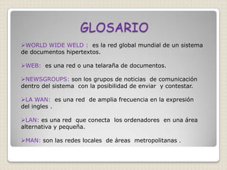 GLOSARIO
WORLD WIDE WELD : es la red global mundial de un sistema
de documentos hipertextos.

WEB: es una red o una telaraña de documentos.

NEWSGROUPS: son los grupos de noticias de comunicación
dentro del sistema con la posibilidad de enviar y contestar.

LA WAN: es una red de amplia frecuencia en la expresión
del ingles .

LAN: es una red que conecta los ordenadores en una área
alternativa y pequeña.

MAN: son las redes locales de áreas metropolitanas .
 