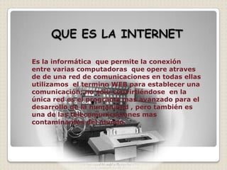 Es la informática que permite la conexión
entre varias computadoras que opere atraves
de de una red de comunicaciones en todas ellas
utilizamos el termino WEB para establecer una
comunicación; no solo convirtiéndose en la
única red es el programa mas avanzado para el
desarrollo de la humanidad , pero también es
una de las telecomunicaciones mas
contaminantes del mundo.
 
