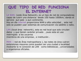 QUE TIPO DE RED FUNCIONA
        EL INTERNET
LA WAN: (wide Área Network), es un tipo de red de computadoras
capaz de cubrir una distancia desde 100 hasta 1000km; dando el
servicio aun país o aun continente.
Hoy en día internet proporciona WAN a alta velocidad , esta red
solo se pueden usar sistemas de comunicación vía satélite o radio.

LAN:(local área networtk), esta es red local que solo circulan
datos y que tienen carácter privado , pues esta en uso
restringido a los usuarios
miembros de una empresa , o institución .

MAN: ( red de Área metropolitana ), las redes de área cubren
extensiones mayores como pueden ser una ciudad o localidad
mediante la re conexión de LAN como bibliotecas , universidades
u organismos oficiales.
 