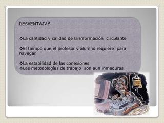 DESVENTAJAS


La cantidad y calidad de la información circulante

El tiempo que el profesor y alumno requiere para
navegar.

La estabilidad de las conexiones
Las metodologías de trabajo son aun inmaduras
 