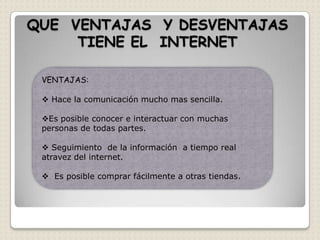 QUE VENTAJAS Y DESVENTAJAS
     TIENE EL INTERNET

 VENTAJAS:

  Hace la comunicación mucho mas sencilla.

 Es posible conocer e interactuar con muchas
 personas de todas partes.

  Seguimiento de la información a tiempo real
 atravez del internet.

  Es posible comprar fácilmente a otras tiendas.
 
