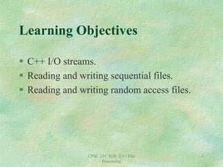 CPSC 231 D.H. C++ File
Processing
1
Learning Objectives
 C++ I/O streams.
 Reading and writing sequential files.
 Reading and writing random access files.
 