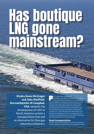 P
art 1 of this article, (published in
LNG Industry: May 2018), considered the development
of the ssLNG business focussing on the development
of virtual pipelines in Australia, China, and Argentina, where
LNG was being used to transfer gas from stranded fields
to remote power generation stations. The development
of the use of LNG as a fuel for marine transportation was
also examined focussing on the extensive developments
in Europe. Part 2 will shift the focus to North America and
examine the development of LNG as a transportation fuel
in road, rail, sea transport, and as an alternative for flare gas
reduction/utilisation from remote shale plays.
Road transportation
In North America, the development of LNG for transportation
has been significant, largely driven by the abundance of shale
Has boutique
LNG gone
mainstream?
Kindra Snow-McGregor
and John Sheffield,
Petroskills|John M Campbell,
USA, examine the
development of LNG in
North America as both a
transportation fuel and
an alternative for flare gas
reduction/utilisation.
 