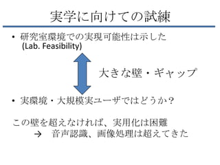 実学に向けての試練
• 研究室環境での実現可能性は示した
  (Lab. Feasibility)


           大きな壁・ギャップ

• 実環境・大規模実ユーザではどうか？

この壁を超えなければ、実用化は困難
  → 音声認識、画像処理は超えてきた
 