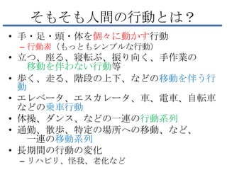 そもそも人間の行動とは？
• 手・足・頭・体を個々に動かす行動
 – 行動素（もっともシンプルな行動）
• 立つ、座る、寝転ぶ、振り向く、手作業の
   移動を伴わない行動等
• 歩く、走る、階段の上下、などの移動を伴う行
  動
• エレベータ、エスカレータ、車、電車、自転車
  などの乗車行動
• 体操、ダンス、などの一連の行動系列
• 通勤、散歩、特定の場所への移動、など、
   一連の移動系列
• 長期間の行動の変化
 – リハビリ、怪我、老化など
 