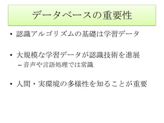 データベースの重要性
• 認識アルゴリズムの基礎は学習データ

• 大規模な学習データが認識技術を進展
 – 音声や言語処理では常識


• 人間・実環境の多様性を知ることが重要
 