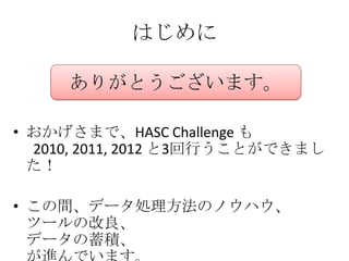 はじめに

     ありがとうございます。

• おかげさまで、HASC Challenge も
  2010, 2011, 2012 と3回行うことができまし
  た！

• この間、データ処理方法のノウハウ、
  ツールの改良、
  データの蓄積、
 