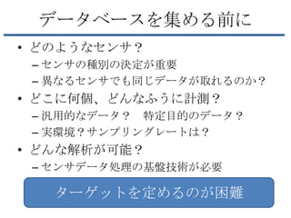 データベースを集める前に
• どのようなセンサ？
 – センサの種別の決定が重要
 – 異なるセンサでも同じデータが取れるのか？
• どこに何個、どんなふうに計測？
 – 汎用的なデータ？ 特定目的のデータ？
 – 実環境？サンプリングレートは？
• どんな解析が可能？
 – センサデータ処理の基盤技術が必要

   ターゲットを定めるのが困難
 
