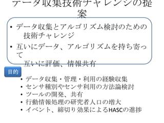 データ収集技術チャレンジの提
      案
• データ収集とアルゴリズム検討のための
   技術チャレンジ
• 互いにデータ、アルゴリズムを持ち寄っ
  て
   互いに評価、情報共有
目的
     •   データ収集・管理・利用の経験収集
     •   センサ種別やセンサ利用の方法論検討
     •   ツールの開発、共有
     •   行動情報処理の研究者人口の増大
     •   イベント、締切り効果によるHASCの進捗
 