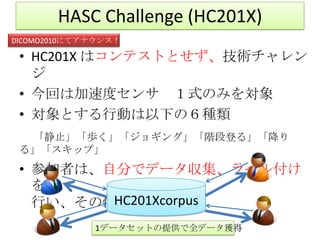 HASC Challenge (HC201X)
DICOMO2010にてアナウンス！

 • HC201X はコンテストとせず、技術チャレン
   ジ
 • 今回は加速度センサ １式のみを対象
 • 対象とする行動は以下の６種類
  「静止」「歩く」「ジョギング」「階段登る」「降り
 る」「スキップ」
 • 参加者は、自分でデータ収集、ラベル付け
   を
         HC201Xcorpus
   行い、その情報も提供
             1データセットの提供で全データ獲得
 