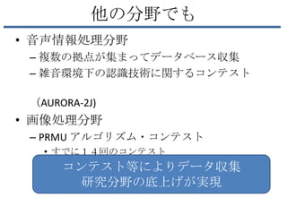 他の分野でも
• 音声情報処理分野
 – 複数の拠点が集まってデータベース収集
 – 雑音環境下の認識技術に関するコンテスト

 （AURORA-2J)
• 画像処理分野
 – PRMU アルゴリズム・コンテスト
   • すでに１４回のコンテスト
      コンテスト等によりデータ収集
       研究分野の底上げが実現
 