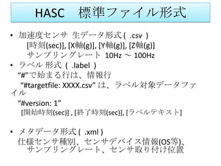 HASC 標準ファイル形式
• 加速度センサ 生データ形式 ( .csv )
     [時刻(sec)], [X軸(g)], [Y軸(g)], [Z軸(g)]
     サンプリングレート 10Hz ～ 100Hz
• ラベル 形式 ( .label )
  “#”で始まる行は、情報行
   “#targetfile: XXXX.csv” は、ラベル対象データファ
イル
  “#version: 1”
  [開始時刻(sec)] , [終了時刻(sec)], [ラベルテキスト]

• メタデータ形式 ( .xml )
  仕様センサ種別、センサデバイス情報(OS等)、
   サンプリングレート、センサ取り付け位置
 