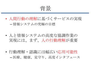 背景
• 人間行動の理解に基づくサービスの実現
 – 情報システムの究極の目標


• 人と情報システムの高度な協調作業の
  実現には、まず、人の行動理解が重要

• 行動理解・認識には幅広い応用可能性
 – 医療、健康、見守り、高度インタフェース
 