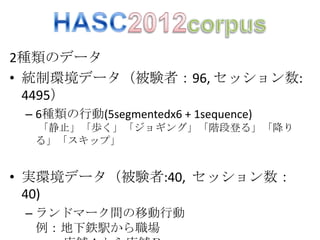 2種類のデータ
• 統制環境データ（被験者：96, セッション数:
  4495）
 – 6種類の行動(5segmentedx6 + 1sequence)
  「静止」「歩く」「ジョギング」「階段登る」「降り
  る」「スキップ」


• 実環境データ（被験者:40, セッション数：
  40)
 – ランドマーク間の移動行動
   例：地下鉄駅から職場
 
