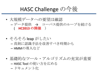 HASC Challenge の今後
• 大規模データへの要望は確認
 – データ提供 → コーパス提供のループを続ける
   ( HC2013 の開催 ）


• そろそろ leap がしたい
 – 真剣に認識手法を改善すべき時期かも
 – HMMの導入など


• 基礎的なツール・アルゴリズムの充実が重要
 – HASC Tool の使い方を広める
 – ドキュメント化
 