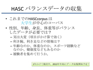 HASC バランスデータの収集
• これまでのHASCcorpus は
     大学生が中心のコーパス
• 性別、年齢、身長、体重等がバランス
  したデータが必要では？
 – 実は大変（項目がかけ算で効く）
 – 利き腕、利き足などの情報は？
 – 年齢なのか、体重なのか、スポーツ経験など
   なのか、健康度などもあるのか
 – 被験者を集めて行うか。

        1年かけて検討中。2013年年始にデータ収集開始予定！
 