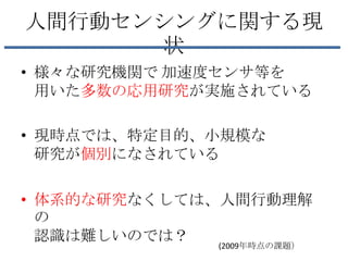 人間行動センシングに関する現
      状
• 様々な研究機関で 加速度センサ等を
  用いた多数の応用研究が実施されている

• 現時点では、特定目的、小規模な
  研究が個別になされている

• 体系的な研究なくしては、人間行動理解
  の
  認識は難しいのでは？
             (2009年時点の課題）
 