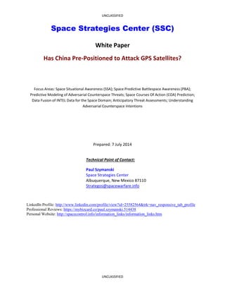 UNCLASSIFIED
UNCLASSIFIED
Space Strategies Center (SSC)
White Paper
Has China Pre-Positioned to Attack GPS Satellites?
Focus Areas: Space Situational Awareness (SSA); Space Predictive Battlespace Awareness (PBA);
Predictive Modeling of Adversarial Counterspace Threats; Space Courses Of Action (COA) Prediction;
Data Fusion of INTEL Data for the Space Domain; Anticipatory Threat Assessments; Understanding
Adversarial Counterspace Intentions
Prepared: 7 July 2014
Technical Point of Contact:
Paul Szymanski
Space Strategies Center
Albuquerque, New Mexico 87110
Strategos@spacewarfare.info
LinkedIn Profile: http://www.linkedin.com/profile/view?id=25582564&trk=nav_responsive_tab_profile
Professional Reviews: https://mybizcard.co/paul.szymanski.514438
Personal Website: http://spacecontrol.info/information_links/information_links.htm
 