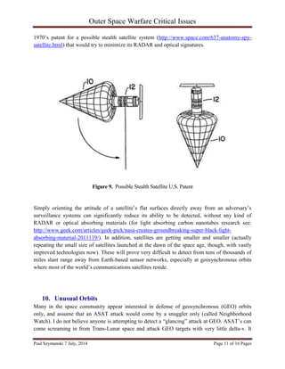 Outer Space Warfare Critical Issues
Paul Szymanski 7 July, 2014 Page 11 of 16 Pages
1970’s patent for a possible stealth satellite system (http://www.space.com/637-anatomy-spy-
satellite.html) that would try to minimize its RADAR and optical signatures.
Figure 9. Possible Stealth Satellite U.S. Patent
Simply orienting the attitude of a satellite’s flat surfaces directly away from an adversary’s
surveillance systems can significantly reduce its ability to be detected, without any kind of
RADAR or optical absorbing materials (for light absorbing carbon nanotubes research see:
http://www.geek.com/articles/geek-pick/nasa-creates-groundbreaking-super-black-light-
absorbing-material-2011119/). In addition, satellites are getting smaller and smaller (actually
repeating the small size of satellites launched at the dawn of the space age, though, with vastly
improved technologies now). These will prove very difficult to detect from tens of thousands of
miles slant range away from Earth-based sensor networks, especially at geosynchronous orbits
where most of the world’s communications satellites reside.
10. Unusual Orbits
Many in the space community appear interested in defense of geosynchronous (GEO) orbits
only, and assume that an ASAT attack would come by a snuggler only (called Neighborhood
Watch). I do not believe anyone is attempting to detect a “glancing” attack at GEO. ASAT’s can
come screaming in from Trans-Lunar space and attack GEO targets with very little delta-v. It
 