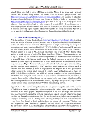 Outer Space Warfare Critical Issues
Paul Szymanski 7 July, 2014 Page 12 of 16 Pages
actually takes more fuel to get to GEO than to orbit the Moon. A few years back a crippled
satellite was actually slung around the Moon twice to achieve geosynchronous orbit
(http://www.spacetoday.org/Satellites/SatBytes/MoonCommsat.html). In addition, it takes less
delta-v to change inclination the higher your altitude is. Placing ASAT’s at Lagrangian Points
(http://en.wikipedia.org/wiki/Lagrangian_point) puts them at the top of the energy peak, and it
takes very little to push them back down the energy well towards GEO. I do not think anyone is
searching Lagrangian Points or Trans-Lunar space for potential ASAT’s the size of basketballs.
In addition, some very highly eccentric orbits are difficult for the Space Surveillance Network to
get an accurate orbital dynamics algorithm solution, thus making them difficult to track.
11. Hide Satellite Among Many
With the millions of space debris objects (http://en.wikipedia.org/wiki/Space_debris) orbiting
(some are heavily influenced by solar pressure, such as delaminated thermal insulation sheets,
and do not follow classical Keplerian orbital dynamics exactly), an adversary can easily hide
among this space junk. I mentioned in ISSUE TOPIC 1 the idea of having two ASAT seekers on
the same booster, so that the second one can hide in the debris field created by the first attack.
Another concept is to hide an ASAT inside the exhaust cone of an old 1960’s booster while
waiting to attack when out of sight of the Space Surveillance Network. These exhaust cones are
as big as a room, and the booster has already completed half of the Hohmann transfer maneuver
to a possible target orbit. No one would waste the fuel and maneuver to inspect all of these
boosters up close, especially when they are in orbits poorly matched to any potential satellite
inspector vehicle. Figure 7 shows the “closeness” in altitude-inclination space of some military
satellites to many other supposedly “dead” satellites, space junk, rocket boosters and live
satellites from other countries. It would be easy to hide in this Sargasso Sea of dead space objects
while waiting for the optimal attack moment. It would be a very difficult problem to figure out
which orbital objects are benign, and which are threats, especially during high-paced orbital
attacks that most likely will occur when out of view of space surveillance assets. In addition, a
potential threat satellite will not have a red star painted on its side for easy identification like
some MIG fighter aircraft. As a matter of fact, probably a good percentage of the components on
a threat satellite would come from friendly Western manufacturing sources.
Figure 5 shows this same bunching of satellites for sun-synchronous polar orbits and the amount
of fuel (delta-v) that a threat satellite would use to get to the various imagery satellite platforms
illustrated in this orbital graphic. Any satellite inspector in the local area might have a difficult
time understanding whose satellite is whose, especially on a quick timescale when various threat
satellites and decoys have maneuvered since the last time their orbital elements were calculated.
The space community lives in a fantasy world believing that they will track every satellite and
every object from launch to death, and thus know the country of ownership. This is a very
difficult job under good conditions of cooperative satellites that are not trying to hide and when
the surveillance sensors (RADAR and optical telescopes) have days and weeks to get around to
 