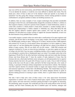 Outer Space Warfare Critical Issues
Paul Szymanski 7 July, 2014 Page 14 of 16 Pages
may very well be our own worst enemy, and self-deter from taking any meaningful actions. Even
if we do identify the attacker, it would be even more difficult to identify their intent. Was the
attack just a show of force to deter us? Is the attacker’s intent just specific to one theater of
operations? Are they going after strategic communications, missile warning (prelude to nuclear
confrontation?), navigation satellites to reduce our bombing accuracies, etc.
In addition, there are many examples of new weapon technologies that provided considerable
advantages to their first user, and fundamentally changed the correlation of offense vs. defense in
their respective theaters, at least for a period of time (catapult vs. Greek fortifications, cannon vs.
castle walls, crossbow vs. shield, musket vs. body armor, ironclads vs. wooden warships, tank vs.
machine gun, shaped-charge vs. bunker, airplane vs. battleship, etc.). More than likely the side
that first employs offensive weapons against space systems, will “win” the space war, and
unbalance US and allied use of space systems to support the terrestrial battlefield, at least over
the short duration of any probable future conflict.
I can readily imagine a scenario where one nation takes a small portion of its space engineers and
scientists, and devotes them to developing a covert space weapon. One threat country currently
has 100,000 people working in space. Taking just 5% of these, and devote these 5,000 engineers
and scientists for 10 years to a covert project whose sole purpose is to fool a captain in a space
watch center at 3 am into thinking that everything is all right, but he is about to lose billions of
dollars of space systems. Who do you think will win this contest – 5,000 PhD scientists and
engineers working for 10 years on some devious technology, or some poor captain not long out
of college who has little if any true space warfighting training, with no support structure that has
even attempted to sensitize him to fundamental space war issues? Few people realize that in the
beginning of World War II, the allies had better technology tanks and more tanks than Germany
(France and Great Britain had 17 times the number of tanks deployed in France than the
Germans did; also, allied tanks had better armor and guns), yet still spectacularly lost to superior
German doctrine that led to the quick fall of France in just six weeks. Close to half of German
troops at this time were 40 years or older, and half of all their troops had only a few weeks of
training. A good part of German military transportation was horse-drawn vehicles. The Germans
used their superior doctrine for armored warfare to negate and surpass France’s technological
and numerical superiority to defeat them with Blitzkrieg Warfare. The United States may have
superior technology in space, and more satellites, but without adequate doctrine to guide its
decision making processes in reacting to space warfare, there is a good chance for spectacular
failure.
One idea I had to help solve some of these issues is for some space-aware Government
organization to contract with a team of physics-based space experts, military operations-based
space experts, and some innovative consumers gaming developer to put together an interesting,
but entertaining, space war game. We would then give this to the young officers at the Air Force
academy, and have them constantly play this to establish space war doctrine, strategies and
 