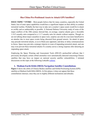 Outer Space Warfare Critical Issues
Paul Szymanski 7 July, 2014 Page 2 of 16 Pages
Has China Pre-Positioned Assets to Attack GPS Satellites?
ISSUE TOPIC 7 INTRO – Most people believe that for many countries, especially the United
States, loss of outer space capabilities would have a significant impact on their ability to conduct
terrestrial warfare. Probably the best way to take out a country’s space assets would be to attack
as swiftly and as undetectably as possible. A National Defense University study of some of the
major conflicts of the 20th century showed that, on average, surprise attacks gave a favorable
1:14.5 casualty ratio compared to a 1:1.7 casualty ratio for attacks without surprise. Though we
are not talking about major casualties in space wars, surprise can only be even more beneficial to
an attacker due to most space events being obscured from ground sensors. An attack in space
may precede terrestrial attacks, so as to blind your opponent, and deny or delay communications
to forces. Space may provide a strategic tripwire to warn of impending terrestrial attack, and one
may even prevent these terrestrial attacks if a country serves a strong response after detecting an
impending space attack.
Employing the Space Warning and Assessment Tools (SWAT) unclassified software that I
previously developed, certain orbital anomalies were automatically detected concerning Chinese
satellites that may have an impact on national security satellite vulnerabilities. I initiated
discussions on this topic at the following LinkedIn website.
1. Medium Earth Orbit (MEO) Navigation Satellite Constellations
Figure 1 shows the orbits of Chinese Beidou satellites and Global Positioning System (GPS)
satellites at Medium Earth Orbit (MEO). At first glance, it does not appear that these
constellations intersect, since they are in slightly different inclinations and altitudes.
 