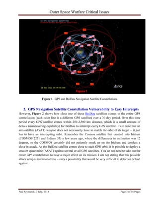 Outer Space Warfare Critical Issues
Paul Szymanski 7 July, 2014 Page 3 of 16 Pages
Figure 1. GPS and BeiDou Navigation Satellite Constellations
2. GPS Navigation Satellite Constellation Vulnerability to Easy Intercepts
However, Figure 2 shows how close one of these BeiDou satellites comes to the entire GPS
constellation (each color line is a different GPS satellite) over a 30 day period. Over this time
period every GPS satellite comes within 250-2,500 km distance, which is a small amount of
delta-v (maneuvering capability) for BeiDou to intercept every GPS satellite. I will note that an
anti-satellite (ASAT) weapon does not necessarily have to match the orbit of its target – it just
has to have an intercepting orbit. Remember the Cosmos satellite that crashed into Iridium
(COSMOS 2251 and Iridium 33) a few years ago, where the differences in inclination was 12
degrees, so the COSMOS certainly did not patiently sneak up on the Iridium and conduct a
close-in attack. As the BeiDou satellite comes close to each GPS orbit, it is possible to deploy a
smaller space mine (ASAT) against several or all GPS satellites. You do not need to take out the
entire GPS constellation to have a major effect on its mission. I am not stating that this possible
attack setup is intentional true – only a possibility that would be very difficult to detect or defend
against.
 