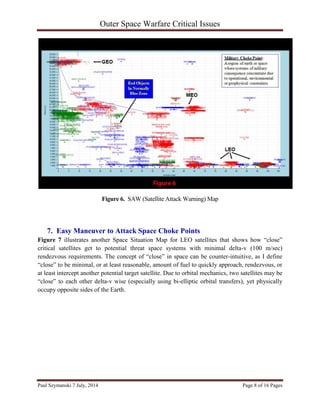 Outer Space Warfare Critical Issues
Paul Szymanski 7 July, 2014 Page 8 of 16 Pages
Figure 6. SAW (Satellite Attack Warning) Map
7. Easy Maneuver to Attack Space Choke Points
Figure 7 illustrates another Space Situation Map for LEO satellites that shows how “close”
critical satellites get to potential threat space systems with minimal delta-v (100 m/sec)
rendezvous requirements. The concept of “close” in space can be counter-intuitive, as I define
“close” to be minimal, or at least reasonable, amount of fuel to quickly approach, rendezvous, or
at least intercept another potential target satellite. Due to orbital mechanics, two satellites may be
“close” to each other delta-v wise (especially using bi-elliptic orbital transfers), yet physically
occupy opposite sides of the Earth.
 