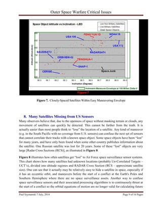 Outer Space Warfare Critical Issues
Paul Szymanski 7 July, 2014 Page 9 of 16 Pages
Figure 7. Closely-Spaced Satellites Within Easy Maneuvering Envelope
8. Many Satellites Missing from US Sensors
Many observers believe that, due to the openness of space without masking terrain or clouds, any
movement of satellites can quickly be detected. This cannot be farther from the truth. It is
actually easier than most people think to “lose” the location of a satellite. Any kind of maneuver
(e.g. in the South Pacific with no coverage from U.S. sensors) can confuse the next set of sensors
that cannot correlate their tracks with a known space object. Some space objects have been “lost”
for many years, and have only been found when some other country publishes information about
the satellite. One Russian satellite was lost for 20 years. Some of these “lost” objects are very
large [Radar Cross Sections (RCS)], as illustrated in Figure 8.
Figure 8 illustrates how often satellites get “lost” to Air Force space surveillance sensor systems.
This chart shows how many satellites had unknown locations (probably Un-Correlated Targets –
UCT’s), divided into altitude regimes and RADAR Cross Section (RCS – approximate satellite
size). One can see that it actually may be relatively easy to hide a satellite in space, especially if
it has an eccentric orbit, and maneuvers before the start of a conflict at the Earth's Poles and
Southern Hemisphere where there are no space surveillance assets. Another way to confuse
space surveillance sensors and their associated processing algorithms is to continuously thrust at
the start of a conflict so the orbital equations of motion are no longer valid for calculating future
 