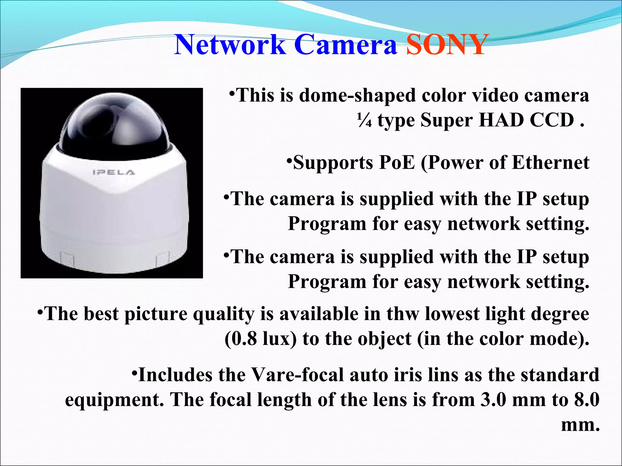 Network Camera SONY
                      •This is dome-shaped color video camera
                                    ¼ type Super HAD CCD .
                             •Supports PoE (Power of Ethernet
                     •The camera is supplied with the IP setup
                            Program for easy network setting.
                     •The camera is supplied with the IP setup
                            Program for easy network setting.
•The best picture quality is available in thw lowest light degree
                     (0.8 lux) to the object (in the color mode).
         •Includes the Vare-focal auto iris lins as the standard
   equipment. The focal length of the lens is from 3.0 mm to 8.0
                                                            mm.
 