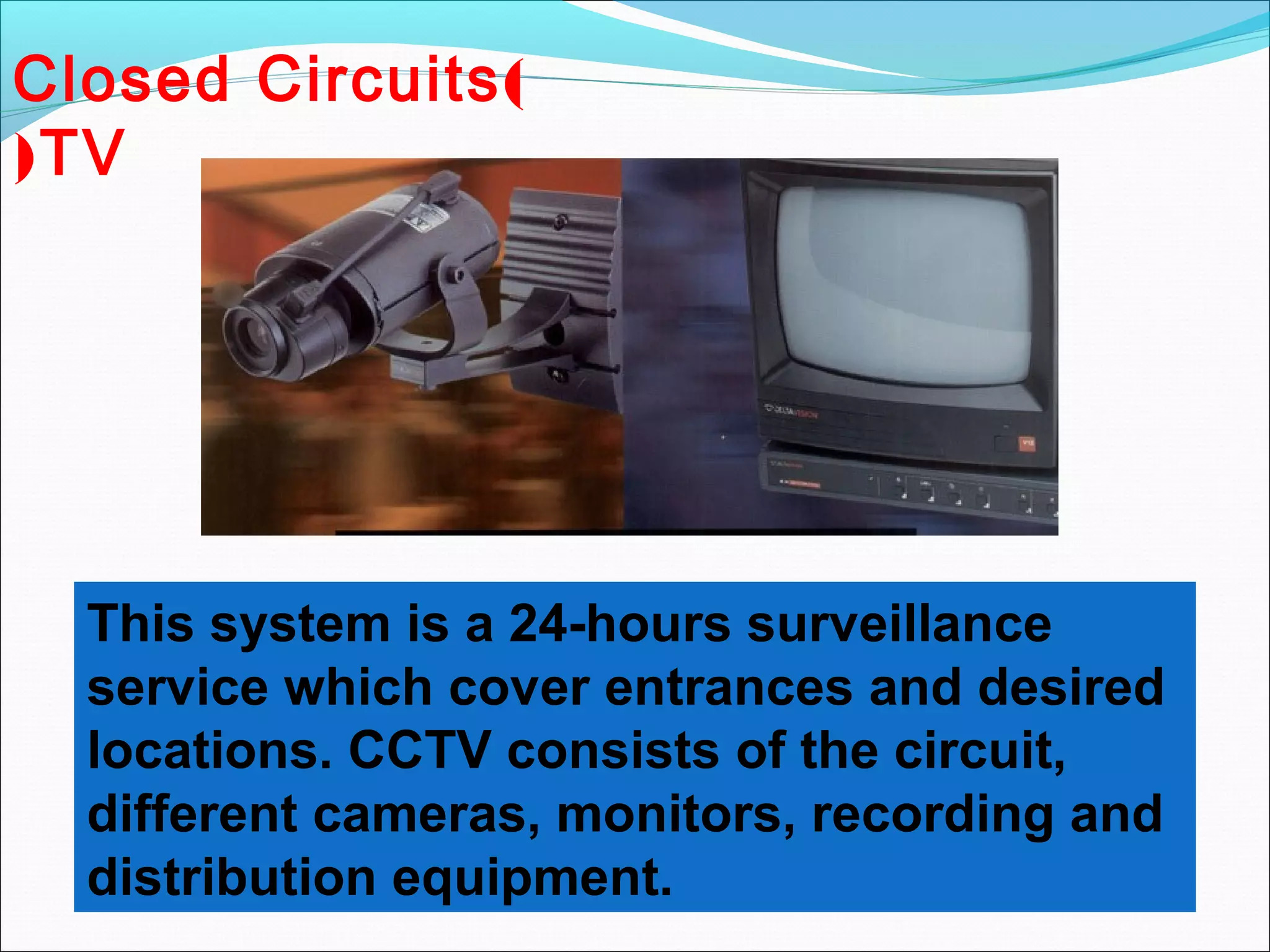 Closed Circuits )
( TV




  This system is a 24-hours surveillance
  service which cover entrances and desired
  locations. CCTV consists of the circuit,
  different cameras, monitors, recording and
  distribution equipment.
 