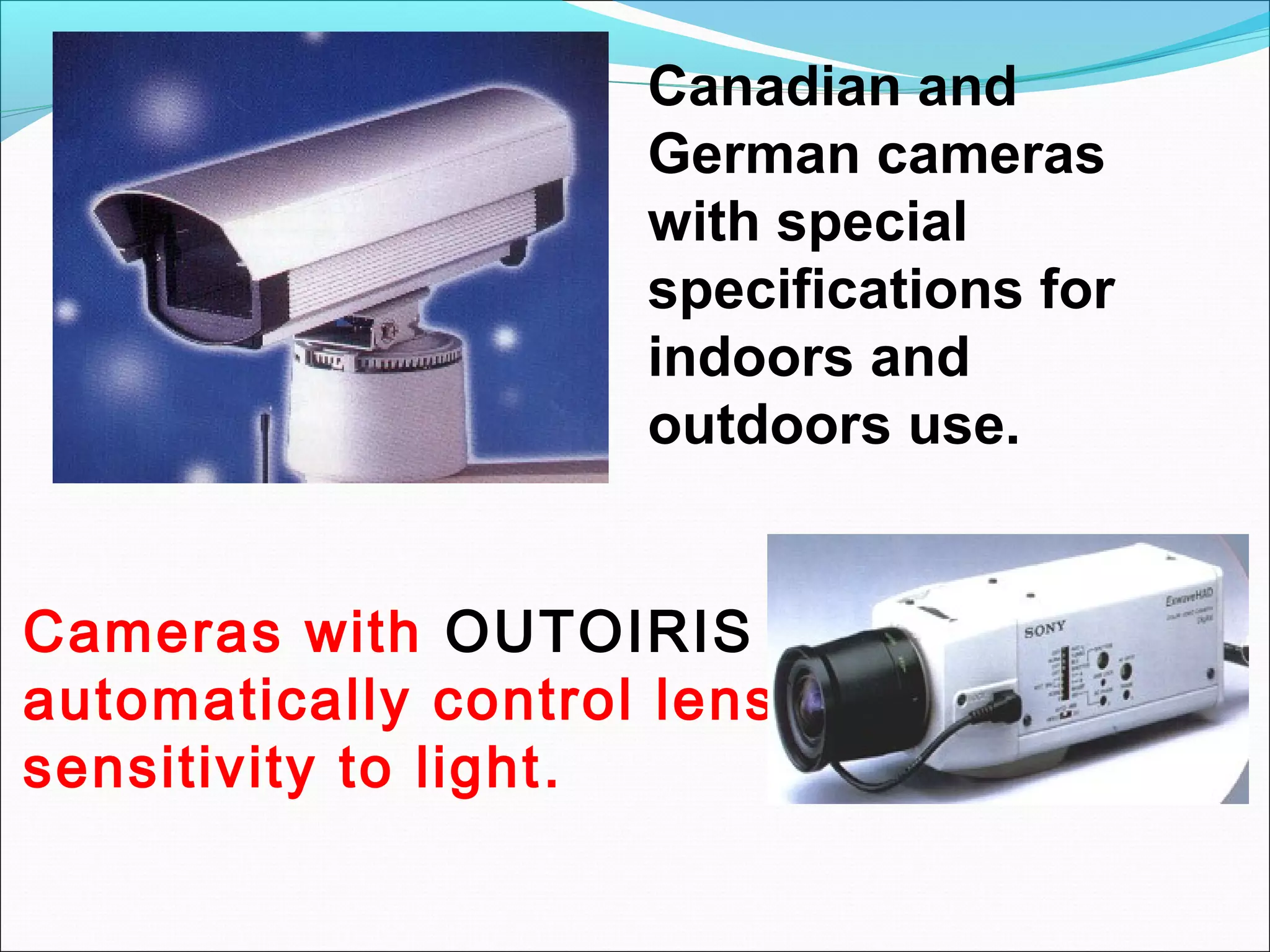 Canadian and
                     German cameras
                     with special
                     specifications for
                     indoors and
                     outdoors use.


Cameras with OUTOIRIS
automatically control lens
sensitivity to light .
 