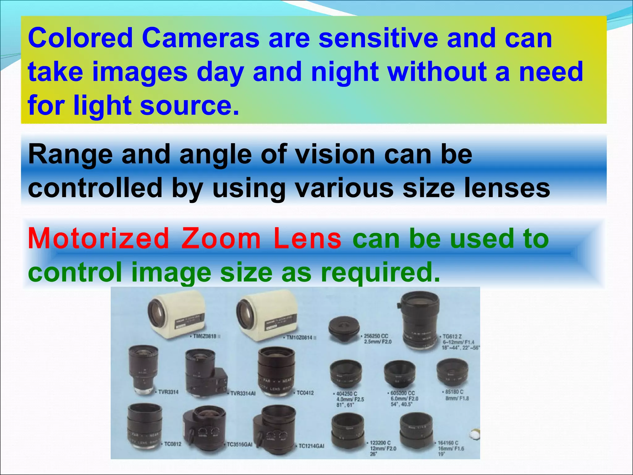 Colored Cameras are sensitive and can
take images day and night without a need
for light source.
Range and angle of vision can be
controlled by using various size lenses
Motorized Zoom Lens can be used to
control image size as required.
 