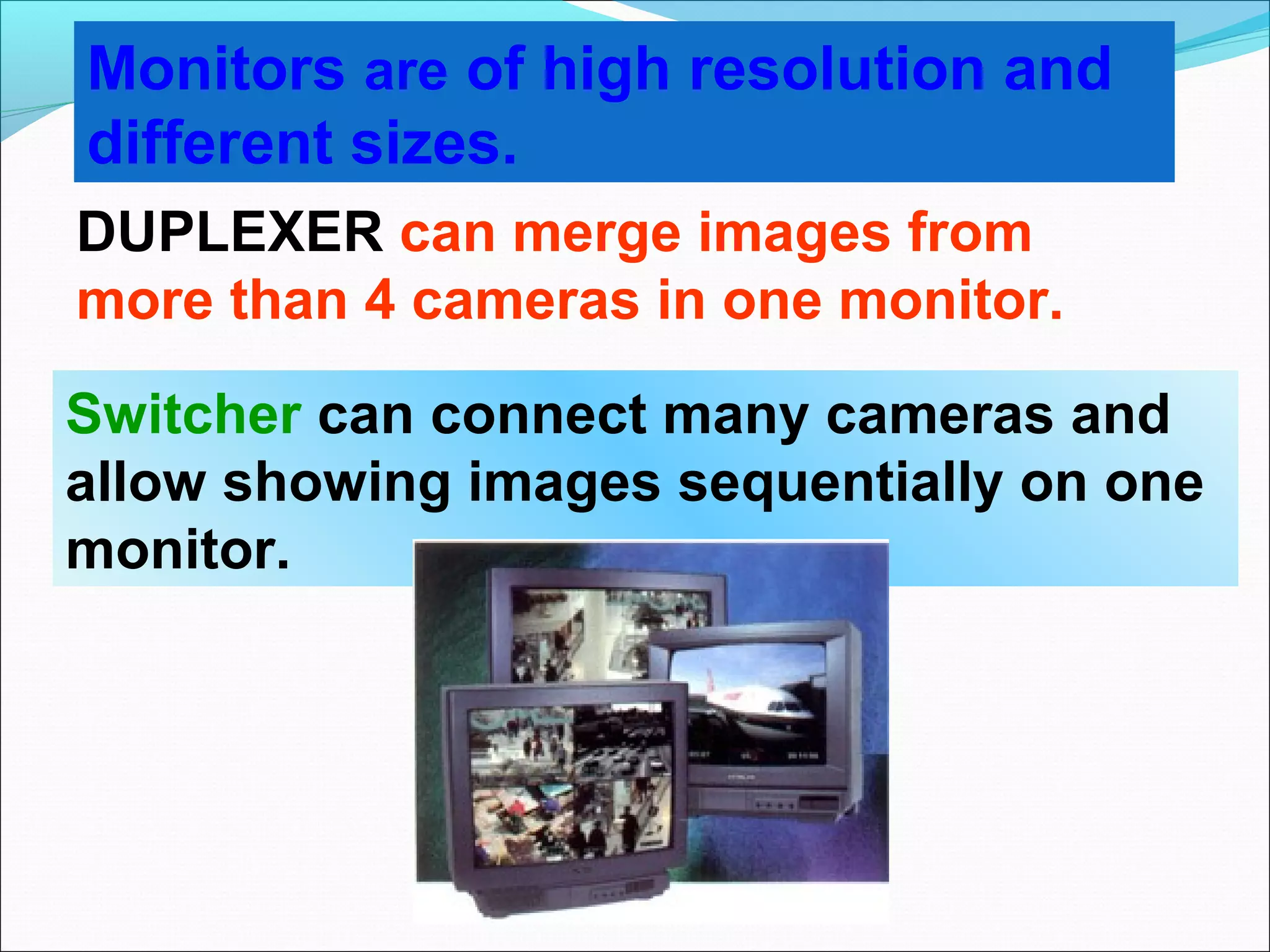 Monitors are of high resolution and
different sizes.
DUPLEXER can merge images from
more than 4 cameras in one monitor.

Switcher can connect many cameras and
allow showing images sequentially on one
monitor.
 