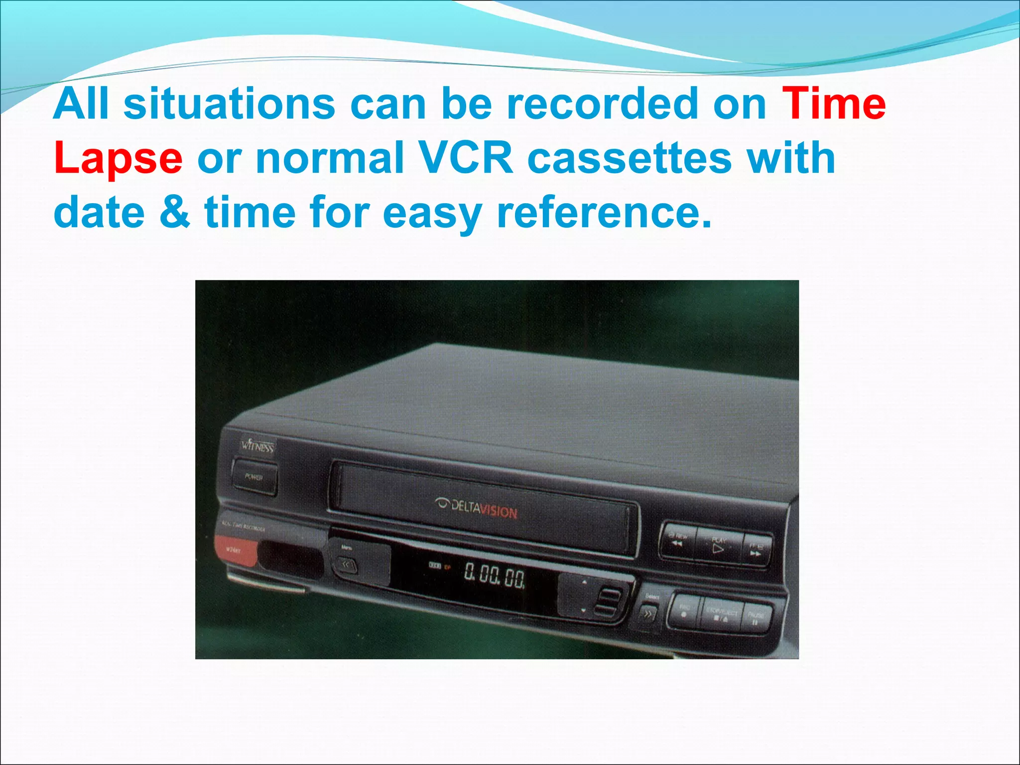 All situations can be recorded on Time
Lapse or normal VCR cassettes with
date & time for easy reference.
 
