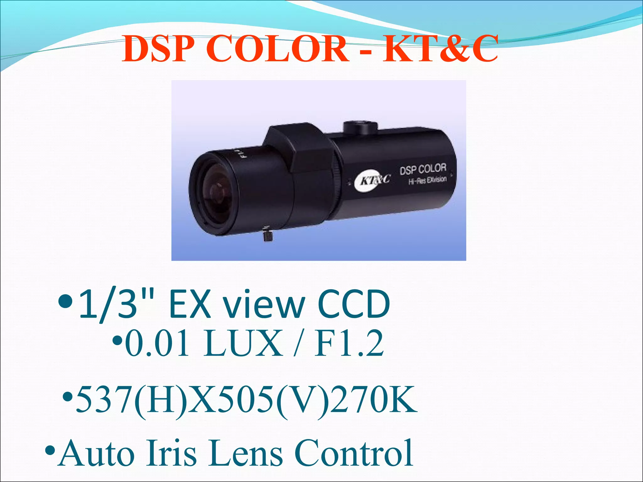 DSP COLOR - KT&C




•1/3" EX view CCD
    •0.01 LUX / F1.2
 •537(H)X505(V)270K
•Auto Iris Lens Control
 