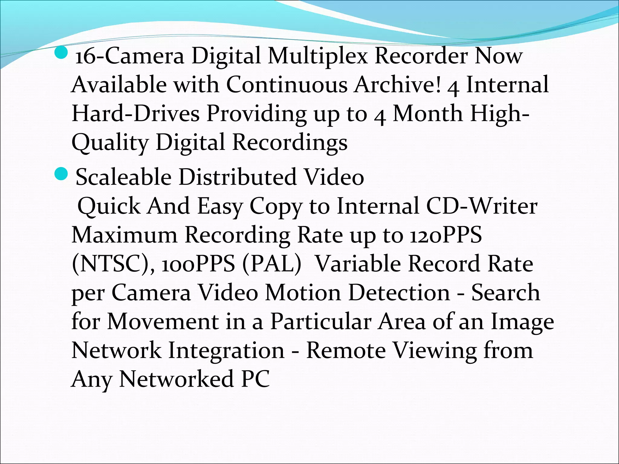 16-Camera Digital Multiplex Recorder Now
 Available with Continuous Archive! 4 Internal
 Hard-Drives Providing up to 4 Month High-
 Quality Digital Recordings
Scaleable Distributed Video
  Quick And Easy Copy to Internal CD-Writer
 Maximum Recording Rate up to 120PPS
 (NTSC), 100PPS (PAL) Variable Record Rate
 per Camera Video Motion Detection - Search
 for Movement in a Particular Area of an Image
 Network Integration - Remote Viewing from
 Any Networked PC
 