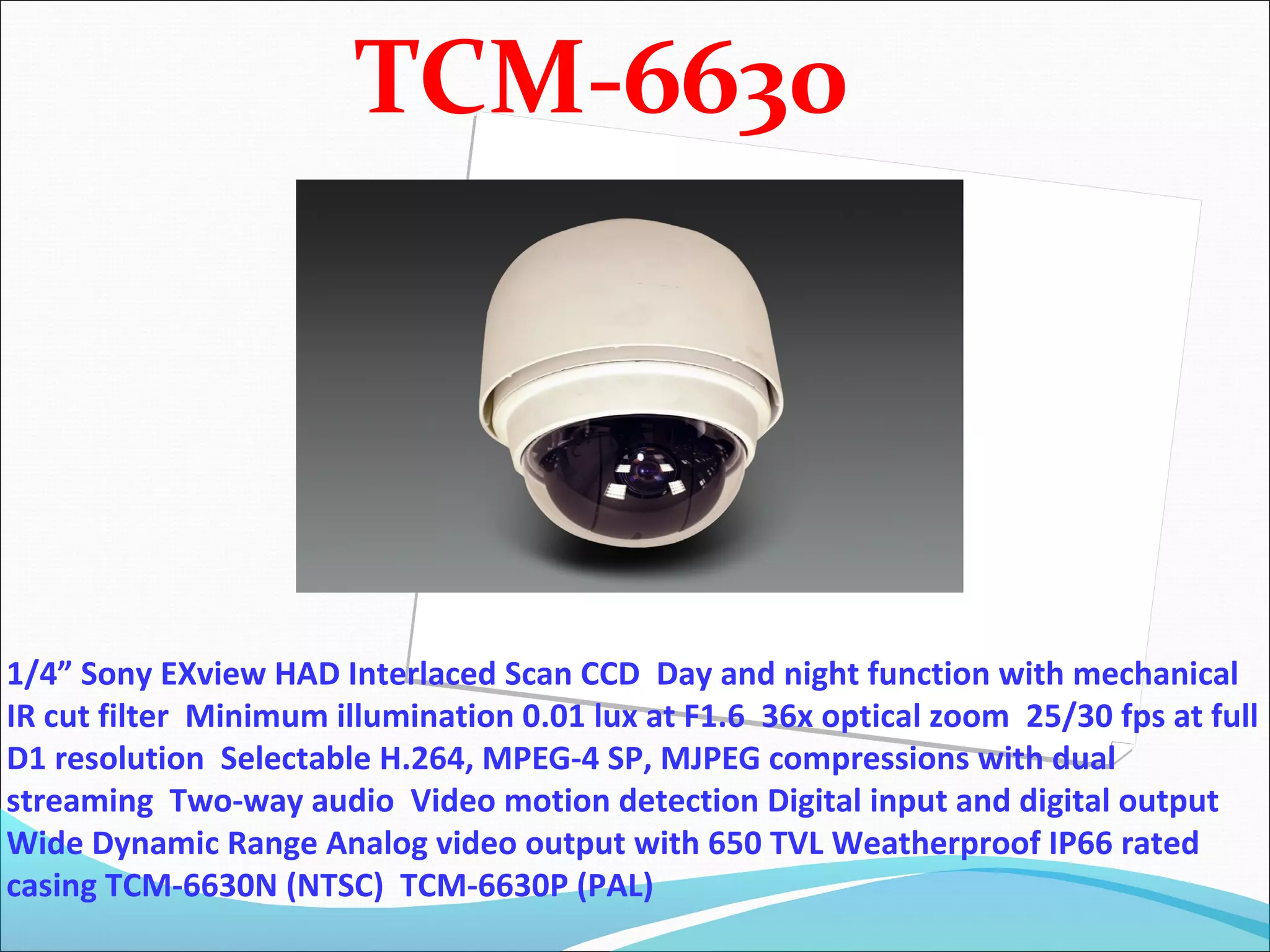 TCM-6630




1/4” Sony EXview HAD Interlaced Scan CCD Day and night function with mechanical
IR cut filter Minimum illumination 0.01 lux at F1.6 36x optical zoom 25/30 fps at full
D1 resolution Selectable H.264, MPEG-4 SP, MJPEG compressions with dual
streaming Two-way audio Video motion detection Digital input and digital output
Wide Dynamic Range Analog video output with 650 TVL Weatherproof IP66 rated
casing TCM-6630N (NTSC) TCM-6630P (PAL)
 