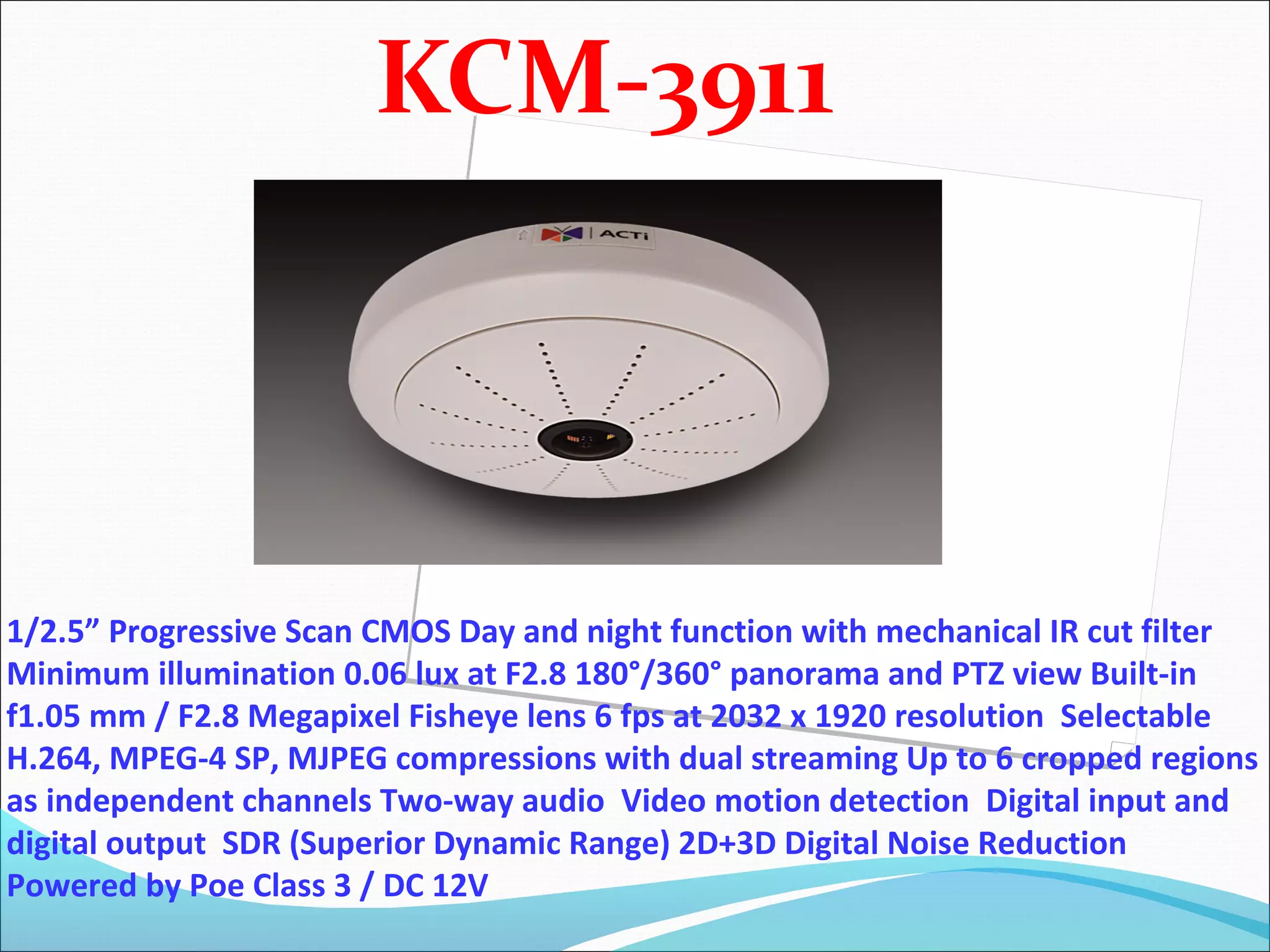 KCM-3911




1/2.5” Progressive Scan CMOS Day and night function with mechanical IR cut filter
Minimum illumination 0.06 lux at F2.8 180°/360° panorama and PTZ view Built-in
f1.05 mm / F2.8 Megapixel Fisheye lens 6 fps at 2032 x 1920 resolution Selectable
H.264, MPEG-4 SP, MJPEG compressions with dual streaming Up to 6 cropped regions
as independent channels Two-way audio Video motion detection Digital input and
digital output SDR (Superior Dynamic Range) 2D+3D Digital Noise Reduction
Powered by Poe Class 3 / DC 12V
 