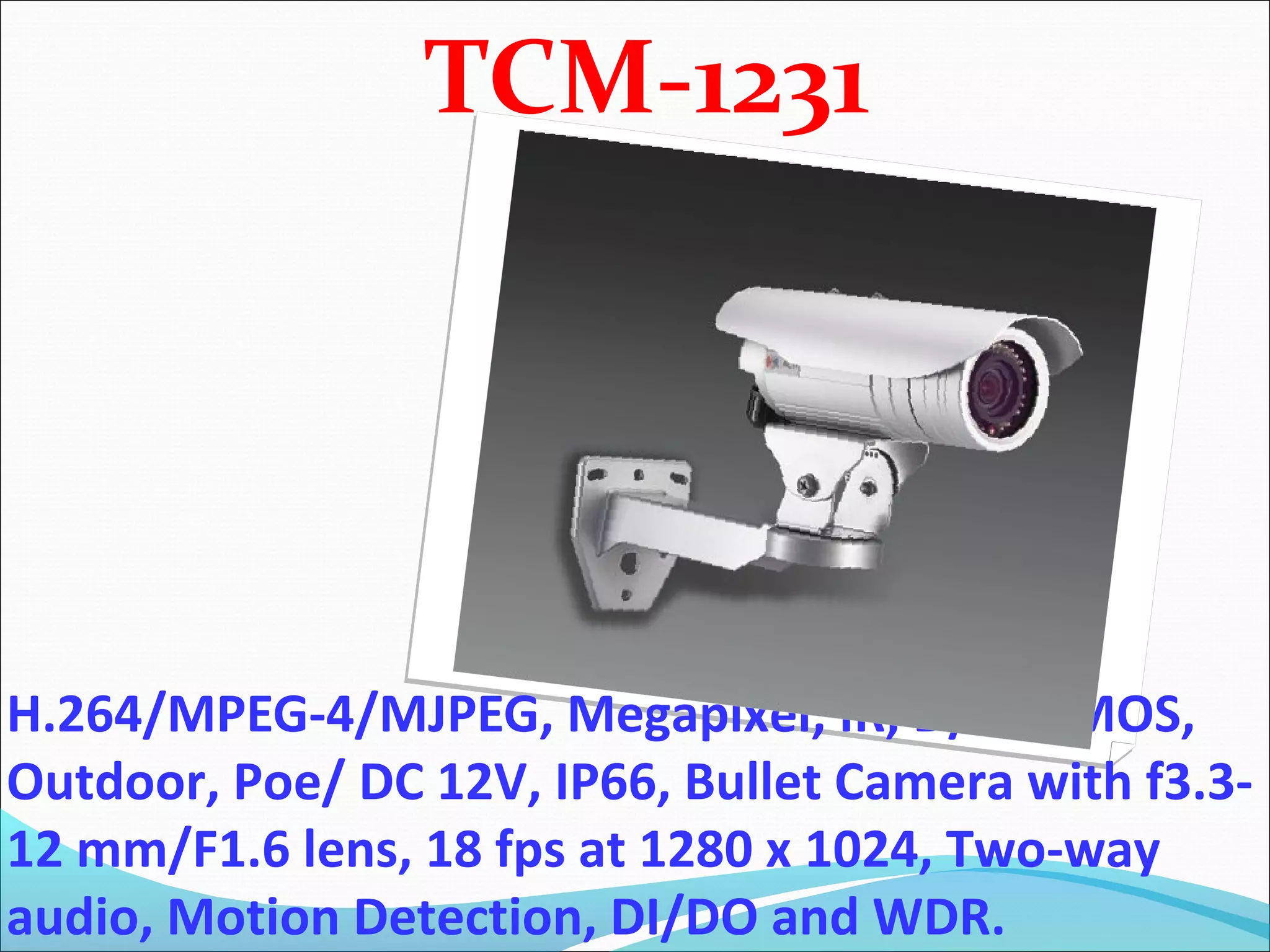 TCM-1231




H.264/MPEG-4/MJPEG, Megapixel, IR, D/N, CMOS,
Outdoor, Poe/ DC 12V, IP66, Bullet Camera with f3.3-
12 mm/F1.6 lens, 18 fps at 1280 x 1024, Two-way
audio, Motion Detection, DI/DO and WDR.
 