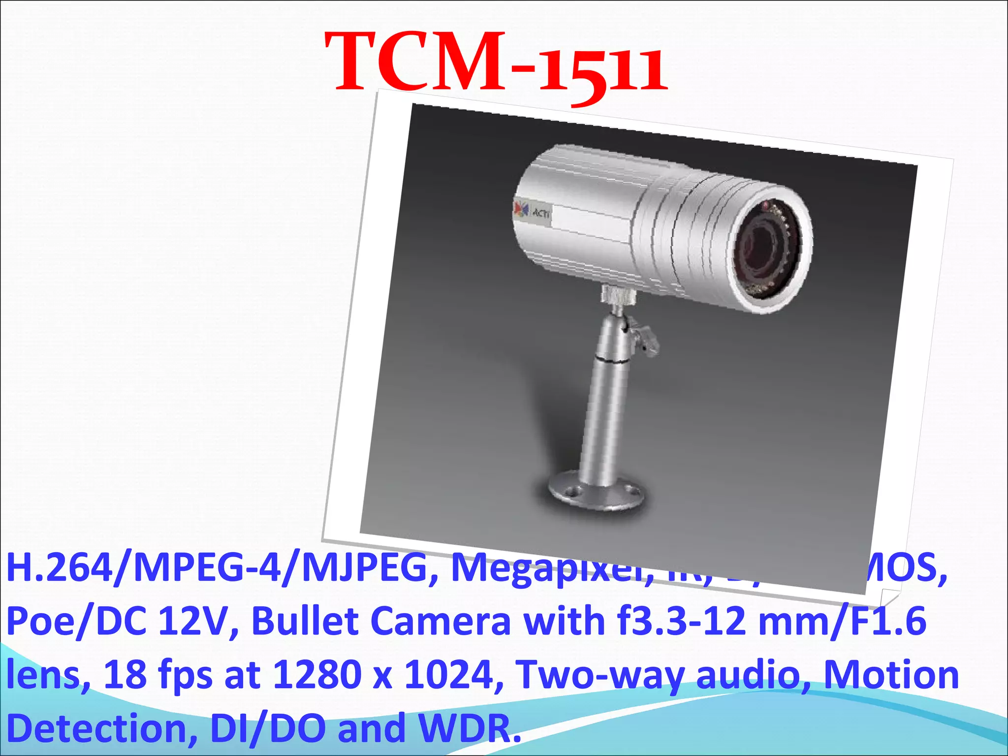 TCM-1511




H.264/MPEG-4/MJPEG, Megapixel, IR, D/N, CMOS,
Poe/DC 12V, Bullet Camera with f3.3-12 mm/F1.6
lens, 18 fps at 1280 x 1024, Two-way audio, Motion
Detection, DI/DO and WDR.
 