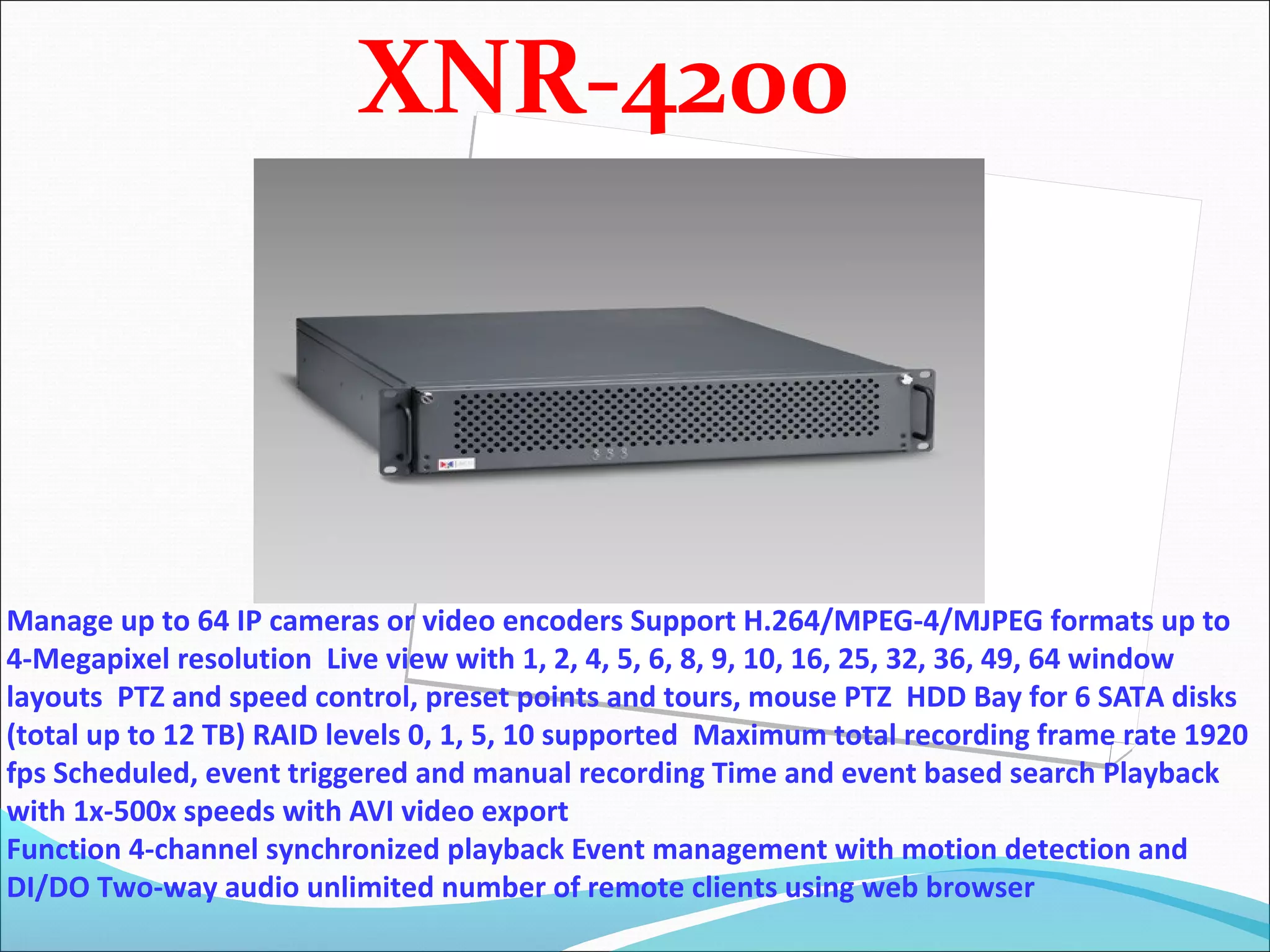 XNR-4200



Manage up to 64 IP cameras or video encoders Support H.264/MPEG-4/MJPEG formats up to
4-Megapixel resolution Live view with 1, 2, 4, 5, 6, 8, 9, 10, 16, 25, 32, 36, 49, 64 window
layouts PTZ and speed control, preset points and tours, mouse PTZ HDD Bay for 6 SATA disks
(total up to 12 TB) RAID levels 0, 1, 5, 10 supported Maximum total recording frame rate 1920
fps Scheduled, event triggered and manual recording Time and event based search Playback
with 1x-500x speeds with AVI video export
Function 4-channel synchronized playback Event management with motion detection and
DI/DO Two-way audio unlimited number of remote clients using web browser
 