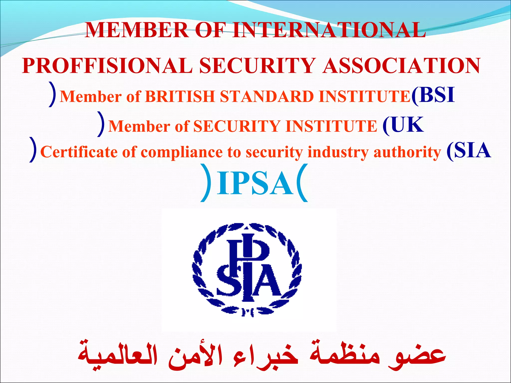 MEMBER OF INTERNATIONAL
PROFFISIONAL SECURITY ASSOCIATION
   ( Member of BRITISH STANDARD INSTITUTE(BSI
          ( Member of SECURITY INSTITUTE (UK
( Certificate of compliance to security industry authority (SIA
                       ( IPSA)




       ‫عضو منظمة خبراء المن العالمية‬
 