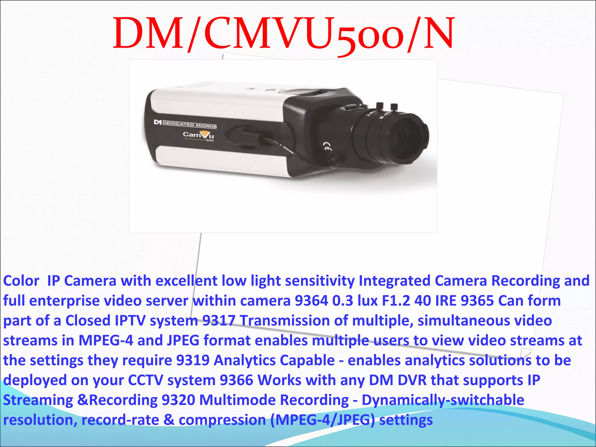 DM/CMVU500/N




Color IP Camera with excellent low light sensitivity Integrated Camera Recording and
full enterprise video server within camera 9364 0.3 lux F1.2 40 IRE 9365 Can form
part of a Closed IPTV system 9317 Transmission of multiple, simultaneous video
streams in MPEG-4 and JPEG format enables multiple users to view video streams at
the settings they require 9319 Analytics Capable - enables analytics solutions to be
deployed on your CCTV system 9366 Works with any DM DVR that supports IP
Streaming &Recording 9320 Multimode Recording - Dynamically-switchable
resolution, record-rate & compression (MPEG-4/JPEG) settings
 